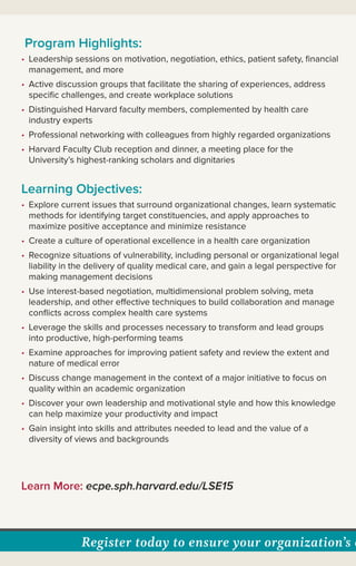 Register today to ensure your organization’s c
Program Highlights:
• Leadership sessions on motivation, negotiation, ethics, patient safety, ﬁnancial
management, and more
• Active discussion groups that facilitate the sharing of experiences, address
speciﬁc challenges, and create workplace solutions
• Distinguished Harvard faculty members, complemented by health care
industry experts
• Professional networking with colleagues from highly regarded organizations
• Harvard Faculty Club reception and dinner, a meeting place for the
University’s highest-ranking scholars and dignitaries
Learning Objectives:
• Explore current issues that surround organizational changes, learn systematic
methods for identifying target constituencies, and apply approaches to
maximize positive acceptance and minimize resistance
• Create a culture of operational excellence in a health care organization
• Recognize situations of vulnerability, including personal or organizational legal
liability in the delivery of quality medical care, and gain a legal perspective for
making management decisions
• Use interest-based negotiation, multidimensional problem solving, meta
leadership, and other effective techniques to build collaboration and manage
conﬂicts across complex health care systems
• Leverage the skills and processes necessary to transform and lead groups
into productive, high-performing teams
• Examine approaches for improving patient safety and review the extent and
nature of medical error
• Discuss change management in the context of a major initiative to focus on
quality within an academic organization
• Discover your own leadership and motivational style and how this knowledge
can help maximize your productivity and impact
• Gain insight into skills and attributes needed to lead and the value of a
diversity of views and backgrounds
Learn More: ecpe.sph.harvard.edu/LSE15
 