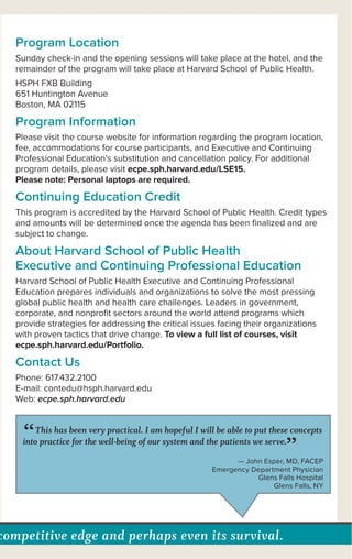 competitive edge and perhaps even its survival.
Program Location
Sunday check-in and the opening sessions will take place at the hotel, and the
remainder of the program will take place at Harvard School of Public Health.
HSPH FXB Building
651 Huntington Avenue
Boston, MA 02115
Program Information
Please visit the course website for information regarding the program location,
fee, accommodations for course participants, and Executive and Continuing
Professional Education’s substitution and cancellation policy. For additional
program details, please visit ecpe.sph.harvard.edu/LSE15.
Please note: Personal laptops are required.
Continuing Education Credit
This program is accredited by the Harvard School of Public Health. Credit types
and amounts will be determined once the agenda has been ﬁnalized and are
subject to change.
About Harvard School of Public Health
Executive and Continuing Professional Education
Harvard School of Public Health Executive and Continuing Professional
Education prepares individuals and organizations to solve the most pressing
global public health and health care challenges. Leaders in government,
corporate, and nonproﬁt sectors around the world attend programs which
provide strategies for addressing the critical issues facing their organizations
with proven tactics that drive change. To view a full list of courses, visit
ecpe.sph.harvard.edu/Portfolio.
Contact Us
Phone: 617.432.2100
E-mail: contedu@hsph.harvard.edu
Web: ecpe.sph.harvard.edu
“This has been very practical. I am hopeful I will be able to put these concepts
into practice for the well-being of our system and the patients we serve.
”— John Esper, MD, FACEP
Emergency Department Physician
Glens Falls Hospital
Glens Falls, NY
 