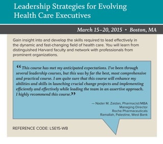 REFERENCECODE:
March 15–20, 2015 • Boston, MA
NonproﬁtOrg.
U.S.Postage
PAID
Boston,MA
PermitNo.51383
677HuntingtonAvenue
Boston,MA02115-6096
ELECTRONICSERVICEREQUESTED
Leadership Strategies for Evolving
Health Care Executives
Gain insight into and develop the skills required to lead effectively in
the dynamic and fast-changing ﬁeld of health care. You will learn from
distinguished Harvard faculty and network with professionals from
prominent organizations.
REFERENCE CODE: LSE15-WB
“This course has met my anticipated expectations. I’ve been through
several leadership courses, but this was by far the best, most comprehensive
and practical course. I am quite sure that this course will enhance my
abilities and skills in launching crucial change projects and implementing
efficiently and effectively while leading the team in an assertive approach.
I highly recommend this course.
” — Nader M. Zaidan, Pharmacist/MBA
Managing Director
Roche Pharmaceuticals
Ramallah, Palestine, West Bank
 
