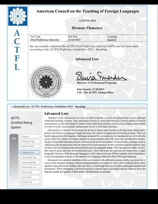  
American Council on the Teaching of Foreign Languages
certifies that
Herman Flamenco
Test Type Test Date Language
Oral Proficiency Interview 11/18/2015 Spanish
has successfully completed the ACTFL Oral Proficiency Interview (OPI) and has been rated
according to the ACTFL Proficiency Guidelines 2012 – Speaking
  
Advanced Low
    
Director of Professional Programs
Date Issued: 11/20/2015
LTI - The ACTFL Testing Office
 
 
 
• Advanced Low- ACTFL Proficiency Guidelines 2012 - Speaking
Advanced Low
      Speakers at the Advanced-Low level are able to handle a variety of communicative tasks, although
somewhat haltingly at times. They participate actively in most informal and a limited number of formal
conversations on activities related to school, home, and leisure activities and, to a lesser degree, those related
to events of work, current, public, and personal interest or individual relevance.
     Advanced-Low speakers demonstrate the ability to narrate and describe in all major time frames (past,
present and future) in paragraph length discourse, but control of aspect may be lacking at times. They can
handle appropriately the linguistic challenges presented by a complication or unexpected turn of events that
occurs within the context of a routine situation or communicative task with which they are otherwise familiar,
though at times their discourse may be minimal for the level and strained. Communicative strategies such as
rephrasing and circumlocution may be employed in such instances. In their narrations and descriptions, they
combine and link sentences into connected discourse of paragraph length. When pressed for a fuller account,
they tend to grope and rely on minimal discourse. Their utterances are typically not longer than a single
paragraph. Structure of the dominant language is still evident in the use of false cognates, literal translations,
or the oral paragraph structure of the speaker's own language rather than that of the target language.
     Advanced-Low speakers contribute to the conversation with sufficient accuracy, clarity, and precision to
convey their intended message without misrepresentation or confusion, and it can be understood by native
speakers unaccustomed to dealing with non-natives, even though this may be achieved through repetition and
restatement. When attempting to perform functions or handle topics associated with the Superior level, the
linguistic quality and quantity of their speech will deteriorate significantly.
 
 
