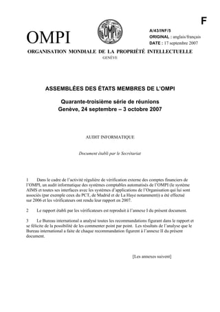 F
OMPI
                                                                       A/43/INF/5
                                                                       ORIGINAL : anglais/français
                                                                       DATE : 17 septembre 2007

ORGANISATION MONDIALE DE LA PROPRIÉTÉ INTELLECTUELLE
                                            GENÈVE




           ASSEMBLÉES DES ÉTATS MEMBRES DE L’OMPI

                   Quarante-troisième série de réunions
                  Genève, 24 septembre – 3 octobre 2007



                                  AUDIT INFORMATIQUE


                              Document établi par le Secrétariat




1     Dans le cadre de l’activité régulière de vérification externe des comptes financiers de
l’OMPI, un audit informatique des systèmes comptables automatisés de l’OMPI (le système
AIMS et toutes ses interfaces avec les systèmes d’applications de l’Organisation qui lui sont
associés (par exemple ceux du PCT, de Madrid et de La Haye notamment)) a été effectué
sur 2006 et les vérificateurs ont rendu leur rapport en 2007.

2     Le rapport établi par les vérificateurs est reproduit à l’annexe I du présent document.

3      Le Bureau international a analysé toutes les recommandations figurant dans le rapport et
se félicite de la possibilité de les commenter point par point. Les résultats de l’analyse que le
Bureau international a faite de chaque recommandation figurent à l’annexe II du présent
document.



                                                             [Les annexes suivent]
 