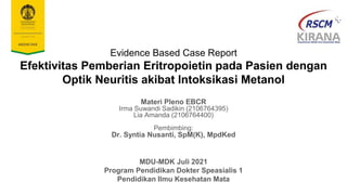 Evidence Based Case Report
Efektivitas Pemberian Eritropoietin pada Pasien dengan
Optik Neuritis akibat Intoksikasi Metanol
Materi Pleno EBCR
Irma Suwandi Sadikin (2106764395)
Lia Amanda (2106764400)
Pembimbing:
Dr. Syntia Nusanti, SpM(K), MpdKed
MDU-MDK Juli 2021
Program Pendidikan Dokter Speasialis 1
Pendidikan Ilmu Kesehatan Mata
 