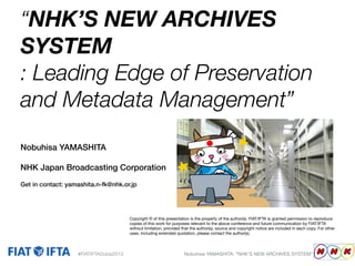 “NHK’S NEW ARCHIVES
SYSTEM
: Leading Edge of Preservation
and Metadata Management”
Nobuhisa YAMASHITA
NHK Japan Broadcasting Corporation
Get in contact: yamashita.n-fk@nhk.or.jp

Copyright © of this presentation is the property of the author(s). FIAT/IFTA is granted permission to reproduce
copies of this work for purposes relevant to the above conference and future communication by FIAT/IFTA
without limitation, provided that the author(s), source and copyright notice are included in each copy. For other
uses, including extended quotation, please contact the author(s).

#FIATIFTADubai2013

Nobuhisa YAMASHITA: “NHK’S NEW ARCHIVES SYSTEM”

Replace'box'with''
your'company'logo'

 