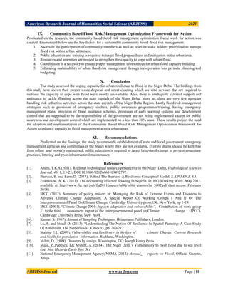 American Research Journal of Humanities Social Science (ARJHSS)R) 2021
ARJHSS Journal www.arjhss.com Page | 10
IX. Community Based Flood Risk Management Optimization Framework for Action
Predicated on the research, the community based flood risk management optimization frame work for action was
created. Enumerated below are the key factors for a sustainable community based flood risk management.
1. Ascertain the participation of community members as well as relevant stake holders prioritized to manage
flood risk within urban settlement.
2. Public education and training is required to target flood preparedness and mitigation in the urban area.
3. Resources and amenities are needed to strengthen the capacity to cope with urban flood.
4. Coordination is a necessity to ensure proper management of resources for urban flood capacity building
5. Enhancing sustainability of urban flood risk management through incorporation into periodic planning and
budgeting.
X. Conclusion
The study assessed the coping capacity for urban resilience to flood in the Niger Delta. The findings from
this study have shown that proper waste disposal and street cleaning which are vital services that are required to
increase the capacity to cope with flood were mostly unavailable. Also, there is inadequate external support and
assistance to tackle flooding across the state capitals of the Niger Delta. More so, there are very few agencies
handling risk reduction activities across the state capitals of the Niger Delta Region. Lastly flood risk management
strategies such as provision of emergency shelters, public awareness programmes/training, having emergency
management plans, provision of flood insurance schemes, provision of early warning systems and development
control that are supposed to be the responsibility of the government are not being implemented except for public
awareness and development control which are implemented on a less than 30% scale. These results project the need
for adoption and implementation of the Community Based Flood Risk Management Optimization Framework for
Action to enhance capacity to flood management across urban areas.
XI. Recommendations
Predicated on the findings, the study recommends establishment of state and local government emergency
management agencies and committees in the States where they are not available, existing drains should be kept free
from refuse and properly maintained, public education is required to target behavioral change to prevent unsanitary
practices, littering and poor infrastructural maintenance.
References
[1]. Abam, T.K.S.(2001). Regional hydrological research perspective in the Niger Delta, Hydrological sciences
Journal, 46: 1, 13-25, DOI:10.1080/02626660109492797.
[2]. Barroca, B. and Serre,D. (2013). Behind The Barriers: A Resilience Conceptual Model, S.A.P.I.EN.S. 6.1.
[3]. Etuonovbe, A. K. (2011): The devastating effect of flooding in Nigeria, in: FIG Working Week, May 2011,
available at: http://www.fig. net/pub/fig2011/papers/ts06j/ts06j_etuonovbe_5002.pdf (last access: February
2018).
[4]. IPCC (2012). Summary of policy makers in: Managing the Risk of Extreme Events and Disasters to
Advance Climate Change Adaptation. A Special Report Of Working Groups I And II Of The
Intergovernmental Panel On Climate Change. Cambridge University press,UK; New York, pp 1-19.
[5]. IPCC (2001). “Climate Change 2001: Impacts adaptation and vulnerability”, Contribution of work group
11 to the third assessment report of the intergovernmental panel on Climate change (IPCC),
Cambridge University Press, New York.
[6]. Kumar, S.(1967). Annual of Sampling Techniques. Heinemann Publishers, London.
[7]. Lu, P. and Stead. D. (2013). "Understanding The Notion Of Resilience In Spatial Planning: A Case Study
Of Rotterdam, The Netherlands". Cities 35, pp. 200-212.
[8]. Malone E.L. (2009): Vulnerability and Resilience in the face of climate Change: Current Research
and Needs for population information. Richland, Washington.
[9]. Mileti, D. (1999). Disasters by design. Washington, DC: Joseph Henry Press.
[10]. Musa, Z.,Popescu, I.& Mynett, A. (2014). The Niger Delta’s Vulnerability to river flood due to sea level
rise. Nat. Hazards Earth Syst. Sci
[11]. National Emergency Management Agency; NEMA (2012): Annual reports on Flood, Official Gazette,
Abuja.
 