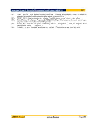 American Research Journal of Humanities Social Science (ARJHSS)R) 2021
ARJHSS Journal www.arjhss.com Page | 11
[12]. NIMET (2013). 2013 Seasonal Rainfall Prediction. Nigerian Meteorological Agency Available at
nimet.gov.ng/seasonal-rainfallprediction. ( last access:20 Febuary 2018)
[13]. NIMET (2010). Nigeria climate review bulletin. Available atnimet.gov.ng/ climate review buletin
[14]. United Nations Development Programme[UNDP],(2006). Niger Delta human development report. Lagos
(Nigeria): United Nations Development Programme.
[15]. WMO/GWP (2010): The role of land-use Planning in flood Management. A tool for integrated flood
Management, Annual Report No 28.
[16]. Yamane, T. (1967): Statistics: An Introductory Analysis, 2nd
Edition.Harper and Row, New York.
 