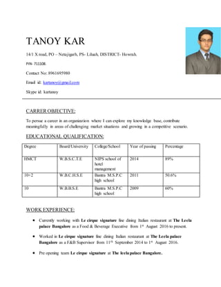 TANOY KAR
14/1 X road, PO – Netajigarh, PS- Liluah, DISTRICT- Howrah.
PIN- 711108.
Contact No: 8961695980
Email id: kartanoy@gmail.com
Skype id: kartanoy
CARRER OBJECTIVE:
To persue a career in an organization where I can explore my knowledge base, contribute
meaningfully in areas of challenging market situations and growing in a competitive scenario.
EDUCATIONAL QUALIFICATION:
Degree Board/University College/School Year of passing Percentage
HMCT W.B.S.C.T.E NIPS school of
hotel
management
2014 89%
10+2 W.B.C.H.S.E Bantra M.S.P.C
high school
2011 50.6%
10 W.B.B.S.E Bantra M.S.P.C
high school
2009 60%
WORK EXPERIENCE:
 Currently working with Le cirque signature fine dining Italian restaurant at The Leela
palace Bangalore as a Food & Beverage Executive from 1st August 2016 to present.
 Worked in Le cirque signature fine dining Italian restaurant at The Leela palace
Bangalore as a F&B Supervisor from 11th September 2014 to 1st August 2016.
 Pre opening team Le cirque signature at The leela palace Bangalore.
 