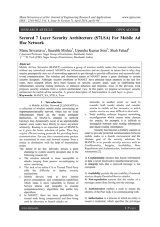 Manu Srivastava et al Int. Journal of Engineering Research and Applications www.ijera.com
ISSN : 2248-9622, Vol. 4, Issue 4( Version 7), April 2014, pp.01-04
www.ijera.com 1 | P a g e
Secured 7 Layer Security Architecture (S7LSA) For Mobile Ad
Hoc Network
Manu Srivastava1
, Saurabh Mishra2
, Upendra Kumar Soni3
, Shah Fahad4
(1
Assistant Professor, Sagar Group of Institutions, Barabanki, India)
(2, 3, 4
B. Tech (CSE), Sagar Group of Institutions, Barabanki, India)
Abstract
Mobile Ad hoc Networks (MANET) constitutes a group of wireless mobile nodes that transmit information
without any centralized control. MANETs are infrastructure-less and are dynamic in nature that is why; they
require peremptorily new set of networking approach to put through to provide efficacious and successful end-
to-end communication. The wireless and distributed nature of MANET poses a great challenge to system
security designers. Although security problems in MANET have attracted much attention in the last few
years, most research efforts have been focused on specific security areas, such as establishing trust
infrastructure, securing routing protocols, or intrusion detection and response, none of the previous work
proposes security solutions from a system architectural view. In this paper, we propose seven-layer security
architecture for mobile ad hoc networks. A general description of functionalities in each layer is given.
Keywords: MANET, SA, S7SLA, Trust
I. Introduction
A Mobile Ad Hoc Network [1] (MANET) is
a collection of wireless mobile nodes constituting an
impermanent/unstable network which has no fixed
infrastructure where all the nodes configure
themselves. In MANETs, changes in network
topology may dynamically occur in an unpredictable
manner since nodes have liberty to move anywhere
arbitrarily. Routing is an important part of MANETs
as it gives the better selection of paths. Thus they
require efficient routing protocols for providing better
communication. For any data communication packets
are transmitted in store and forward manner from a
source to destination with the help of intermediate
nodes.
The nature of ad hoc networks posses a great
challenge to system security designers due to the
following reasons [2]:
a. The wireless network is more susceptible to
attacks ranging from passive eavesdropping to
active interfering.
b. The lack of an online CA or Trusted Third Party
adds the difficulty to deploy security
mechanisms.
c. Mobile devices tend to have limited
power consumption and computation capabilities
which make it more vulnerable to Denial of
Service attacks and incapable to execute
computation-heavy algorithms like public key
algorithms.
d. In MANET, there are more probabilities for
trusted node being compromised and then being
used by adversary to launch attacks on
networks, in another word, we need to
consider both insider attacks and outsider
attacks in mobile ad hoc networks, in which
insider attacks are more difficult to deal with.
e. Node mobility enforces frequent networking
reconfiguration which creates more chances
for attacks, for example, it is difficult to
distinguish between stale routing information
and faked routing information.
Security has become a primary concern in
order to provide protected communication between
mobile nodes in a hostile environment and the
ultimate goal of the security solutions for
MANETs is to provide security services such as
Confidentiality, Integrity, Availability, Non-
Repudiation and Authentication, Authorization and
Anonymity [2].
1) Confidentiality ensures that Secret information
or data is never disclosed to unauthorized devices.
2) Integrity tells that a received message is not
corrupted.
3) Availability permits the survivability of network
services despite Denial-of-Service attacks.
4) Non-repudiation ensures that the sender of a
message cannot deny having sent the message.
5) Authentication enables a node to ensure the
identity of the Peer node it is communicating with.
6) Authorization is a process in which an entity is
issued a credential, which specifies the privileges
RESEARCH ARTICLE OPEN ACCESS
 