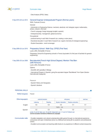 Curriculum vitae Hugo Maurer
- Data Analysis (SPSS, Stata).
5 Sep 2010–28 Jun 2012 General Engineer Undergraduate Program (first two years)
INSA, Toulouse (France)
General:
- Introduction to Engineering Science: mechanic, electrical, civil, biological, signal, mathematics,
phisics, network, informatic
- French Language, foreign language (english, spanish)
- Entrepreneurship, management, global economics
Occupational:
- practical training in each field of research (ex: creating a motor piece)
- theoretical education in each field of research (ex: organic chemistry for biological engineering)
- Student Association : event comanager
5 Sep 2009–20 Jun 2010 Preparatory School : Math Sup, CPGE (First Year)
Lycée Joffre, Montpellier (France)
Preparatory School for Engineering schools in France (equivalent of a first year of bachelor for general
engineering)
1 Sep 2005–30 Jun 2009 Baccalauréat (French High School Degree): Mention Très Bien
(with Honours)
Lycée Joffre, Montpellier (France)
Options:
- Scientific with speciality in Biology
- International Program in Spanish, giving the equivalent degree "Bachillerato" from Spain (Section
Internationale Espagnole)
Focus on:
- Spanish History and Geography
- Spanish Literature
PERSONAL SKILLS
Mother tongue(s) French
Other language(s) UNDERSTANDING SPEAKING WRITING
Listening Reading Spoken interaction Spoken production
English C2 C2 C2 C1 C1
TOEFL : 103
Spanish C2 C2 C2 C2 C1
Levels: A1 and A2: Basic user - B1 and B2: Independent user - C1 and C2: Proficient user
Common European Framework of Reference for Languages
Communication skills - Excellent adaptation and cultural understanding skills gained through my international experience,
curiousness and open mindedness (since my childhood and during all my academic and professional
career)
- Excellent communication and teaching skills thanks to my experience in different context (researcher,
29/10/16 © European Union, 2002-2015 | http://europass.cedefop.europa.eu Page 3 / 4
 