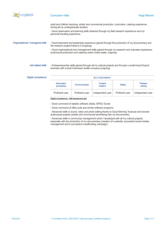 Curriculum vitae Hugo Maurer
adult and children teaching, artistic and commercial production / promotion, catering experience
during all my undergraduate studies)
- Good observation and learning skills obtained through my field research experience and my
personal traveling experience
Organisational / managerial skills - Good teamwork and leadership experience gained through the production of my documentary and
the research project linked to it (ongoing)
- Good organizational and management skills gained through my research and volunteer experience,
audiovisual production and catering career (head waiter, ongoing)
Job-related skills - Entrepreneurship skills gained through all my cultural projects and through a small Import-Export
business with a local Indonesian textile company (ongoing)
Digital competence SELF-ASSESSMENT
Information
processing
Communication
Content
creation
Safety
Problem
solving
Proficient user Proficient user Independent user Proficient user Independent user
Digital competences - Self-assessment grid
- Good command of statistic software (Stata, SPSS, Excel)
- Good command of office suits and similar software programs
- Advanced skills in sound, video and photo editing thanks to Good Morning Toulouse and several
audiovisual projects (artistic and commercial advertising) like my documentary
- Advanced skills in community management which I developed with all my cultural projects,
especially with the production of my documentary (creation of a website, successful social medias
management and a successful crowdfunding campaign)
29/10/16 © European Union, 2002-2015 | http://europass.cedefop.europa.eu Page 4 / 4
 