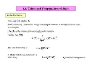 1.6. Colors and Temperatures of Stars
Stellar Radiation:
For a star with a radius R,
•total luminosity L is the total energy radiated per unit time in all directions and in all
wavelengths
•Lλλor Lνν is the corresponding monochromatic quantity
•Stellar flux F(R)
4
2
4
)( TB
R
L
RF σπ
π
===
The total luminosity L 42
4 TRL σπ=
A Stellar radiation is not exactly a
black body
42
4 eTRL σπ= Te is effective temperature
 