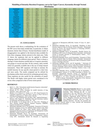 Modelling of Intensity-Duration Frequency curves for Upper Cauvery Karnataka through Normal
Distribution
4501
Published By:
Blue Eyes Intelligence Engineering &
Sciences Publication
Retrieval Number: A4410119119/2019©BEIESP
DOI: 10.35940/ijitee.A4410.119119
Kushalnagar 385.9 393.8 396.1 397.4 397.8 397.9 398.0
Malalur 311.7 317.8 319.6 320.5 320.9 321.0 321.0
Mallipatna 422.8 430.1 432.2 433.3 433.7 433.8 433.9
Melkote 546.4 560.5 564.6 566.9 567.6 567.8 567.9
Naladi 1813.2 1880.9 1874.6 1882.3 1884.8 1885.6 1886.0
Nuggehalli 518.3 534.3 538.9 541.5 542.3 542.6 542.7
Periyapatna 402.2 410.7 413.1 414.5 414.9 415.1 415.1
Poonampet 1014.5 1050.6 1061.0 1066.8 1068.7 1069.3 1069.6
Sakleshpura 771.1 790.7 796.3 799.4 800.5 800.8 801.0
Salagame 438.6 450.7 454.1 456.1 456.7 456.9 457.0
Shantebachahalli 584.5 607.0 613.5 617.1 618.3 618.6 618.8
Shantigrama 389.8 400.0 402.9 404.5 405.1 405.2 405.3
Shravanabelagola 538.2 555.1 559.9 562.7 563.5 563.8 564.0
Siddapura 613.8 629.1 633.5 636.0 636.8 637.0 637.1
Srimangala 1019.7 1047.0 1054.9 1059.3 1060.7 1061.7 1061.4
Sukravarashante 882.0 899.2 904.1 906.9 907.8 908.1 908.2
Talakavery 1169.9 1709.7 1721.1 1727.5 1729.5 1730.2 1730.5
Virajpet 930.8 956.8 964.2 968.4 969.7 970.1 970.4
Yelawala 444.2 454.2 457.0 458.6 459.2 459.3 459.4
IV. CONCLUSIONS
The present work shows a methodology for the evaluation of
the IDF curves from daily rainfall data. In particular, to obtain
durations shorter than 24 hours, Normal distribution model of
disaggregation was applied to the historical data available for
forty three raingauge stations present in the study area. Table
21 shows the equations that can be applied to different
raingauge station for different return period. There is always a
shortage of short-duration rainfall data as it requires automatic
rain gauges to record such data. On the contrary, daily rainfall
values are generally available due to the use of cheap manual
instruments. These IDF equations will help to estimate the
rainfall intensity for any specific return period in a short time
and more easily. The results computed can be utilized for
developing surface drain network for recharging ground water.
These equations are also useful for the estimation of runoff.
The floods with higher return period were considered to be
severe when compared to that of lower return period.
REFERENCE
1. Bell F. C., 1969, “Generalized rainfall-duration-frequency relationship”,
ASCE J. Hydraulic Eng., 95, 311–327.
2. Bernard, M. M., (1932), “Formulas for rainfall intensities of long
durations”. Trans. ASCE 6:592 - 624.
3. Bhaskar, N. R.; Parida, B. P.; Nayak, A. K. 1997. Flood Estimation for
Ungauged Catchments Using the GIUH. Journal of Water Resources
Planning and Management., ASCE 123(4): 228-238.
4. Chow V.T., D.R. Maidment and L.W.Mays, 1988, “Applied Hydrology”,
McGraw- Hill, Chapter 10 – Probability, Risk and Uncertainty Analysis
for Hydrologic and Hydraulic Design: 361 – 398.
5. M. M. Rashid, 1 S. B. Faruque and 2 J. B. Alam 2012, “Modeling of
Short Duration Rainfall Intensity Duration Frequency (SDRIDF)
Equation for Sylhet City in Bangladesh.
6. Mohammed Badiuddin Parvez, M Inayathulla “Generation Of Intensity
Duration Frequency Curves For Different Return Period Using Short
Duration Rainfall For Manvi Taluk Raichur District Karnataka”,
International Research Journal of Engineering and Management Studies
(IRJEMS), Volume: 03 Issue: 04 | April -2019.
7. Mohammed Badiuddin Parvez, M Inayathulla “Prioritization Of
Subwatersheds of Cauvery Region Based on Morphometric Analysis
Using GIS”, International Journal for Research in Engineering
Application & Management (IJREAM), Volume: 05 Issue: 01, April -
2019. 4.
8. Mohammed Badiuddin Parvez, M Inayathulla “Modelling of Short
Duration Isopluvial Map For Raichur District Karnataka”, International
Journal for Science and Advance Research in Technology (IJSART),
Volume: 05 Issue: 4, April -2019.
9. Mohammed Badiuddin Parvez, M Inayathulla, "Rainfall Analysis for
Modelling of IDF Curves for Bangalore Rural, Karnataka", International
Journal of Scientific Research in Multidisciplinary Studies , Vol.5,
Issue.8, pp.114-132, 2019
10. Mohammed Badiuddin Parvez, and M Inayathulla. "Generation of Short
Duration Isohyetal Maps For Raichur District Karnataka" International
Journal Of Advance Research And Innovative Ideas In Education Volume
5 Issue 2 2019 Page 3234-3242
11. Mohammed Badiuddin Parvez, and M Inayathulla. " Derivation Of
Intensity Duration Frequency Curves Using Short Duration Rainfall For
Yermarus Raingauge Station Raichur District Karnataka" International
Journal of Innovative Research in Technology Volume 6 Issue 2 July
2019 Page 1-7
12. Mohammed Badiuddin Parvez, Chalapathi K and M Inayathulla. "
Geomorphological Analysis of Two Mini-Watersheds in Raichur City
Karnataka" International Research Journal of Engineering and
Technology (IRJET) Volume 6 Issue 6 June 2019 Page 2896-2901
13. Sherman, C. W. (1931). Frequency and intensity of excessive
rainfall at Boston, Massachusetts, Transactions of the American
Society of Civil Engineers, 95, pp.951– 960.
AUTHORS PROFILE
Mohammed Badiuddin Parvez* Is a life member
of Indian Water Resources Society, ASCE Born in
Karnataka, India Obtained his BE in Civil
Engineering in the year 2009-2013 from UVCE,
Bangalore and M.E with specialization in Water
Resources Engineering during 2013-2015 from
UVCE, Bangalore University and Pursuing Ph.D
from Bangalore University. And has 3 years of
teaching experience. Till date, has presented and
published several technical papers in many National and International
seminars, Journals and conferences.
 