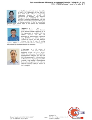 International Journal of Innovative Technology and Exploring Engineering (IJITEE)
ISSN: 2278-3075, Volume-9 Issue-1, November 2019
4502
Published By:
Blue Eyes Intelligence Engineering &
Sciences Publication
Retrieval Number: A4410119119/2019©BEIESP
DOI: 10.35940/ijitee.A4410.119119
Amritha Thankachan, born in Kerala, obtained her
B.Tech in Civil Engineering in the year 2008-2012
from Amal Jyothi College of Engineering,
Kanjirappally, Kottayam and M.Tech with
specialization on Integrated Water Resources
Management during 2012-2014 from Karunya
University, Coimbatore. Presently pursuing Ph.D from
Bangalore University. She is having more than 4 years
of teaching experience. Till date, has presented and
published several technical papers in many National and International
Seminars and Conferences.
Chalapathi k Is a life
member of Indian Water Resources
Society. Born in Karnataka, Obtained his BE in
Civil Engineering in the year 2008- 2012 from
GSKSJTI, Bangalore. and M.E with
specialization on Water Resources Engineering
during 2012-2014 from UVCE, Bangalore
University and Pursuing Ph.D from Bangalore
University. And has 3 years of teaching
experience. Till date, has presented and published several technical papers in
many National and International seminars and conferences.
M Inayathulla Is a life member of
Environmental and Water Resources
Engineering (EWRI), ASCE, WWI, ASTEE,
ASFPM. Born in Karnataka, Obtained his BE in
Civil Engineering in the year 1987-1991 from
UBDT, Davanagere and M.E with specialization
on Water Resources Engineering during 1992-
1994 from UVCE, Bangalore University and got
Doctorate from Bangalore University in the year
1990-1995. Presently working as Professor at
UVCE, Bangalore
 