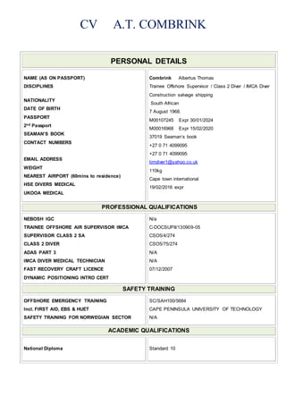CV A.T. COMBRINK
PERSONAL DETAILS
NAME (AS ON PASSPORT)
DISCIPLINES
NATIONALITY
DATE OF BIRTH
PASSPORT
2nd Passport
SEAMAN’S BOOK
CONTACT NUMBERS
EMAIL ADDRESS
WEIGHT
NEAREST AIRPORT (60mins to residence)
HSE DIVERS MEDICAL
UKOOA MEDICAL
Combrink Albertus Thomas
Trainee Offshore Supervisor / Class 2 Diver / IMCA Diver
Construction salvage shipping
South African
7 August 1968.
M00107245 Expr 30/01/2024
M00016968 Expr 15/02/2020
37019 Seaman’s book
+27 0 71 4099095
+27 0 71 4099095
timdiver1@yahoo.co.uk
110kg
Cape town international
19/02/2016 expr
PROFESSIONAL QUALIFICATIONS
NEBOSH IGC
TRAINEE OFFSHORE AIR SUPERVISOR IMCA
SUPERVISOR CLASS 2 SA
CLASS 2 DIVER
ADAS PART 3
IMCA DIVER MEDICAL TECHNICIAN
FAST RECOVERY CRAFT LICENCE
DYNAMIC POSITIONING INTRO CERT
N/a
C-DOCSUPII/130909-05
CSO5/4/274
CSO5/75/274
N/A
N/A
07/12/2007
SAFETY TRAINING
OFFSHORE EMERGENCY TRAINING
Incl. FIRST AID, EBS & HUET
SAFETY TRAINING FOR NORWEGIAN SECTOR
SC/SAH100/5684
CAPE PENINSULA UNIVERSITY OF TECHNOLOGY
N/A
ACADEMIC QUALIFICATIONS
National Diploma Standard 10
 