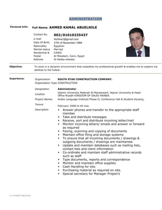 C.V AHMED ABUELNIL
ADMINISTRATION
Personal Info: Full Name: AHMED KAMAL ABUELNILE
Contact No. 002/01010235437
e-mail Hotlive2@gmail.com
Date Of Birth. 17th of November 1984
Nationality Egyptian
Marital status Married
Residential &
Postal
Address
CAIRO
Al Mokatam, Cairo, Egypt
Al Hadba elwesta.
Objective: To work in a dynamic environment that expedites my professional growth & enables me to explore my
abilities to the fullest.
Experience: Organization SOUTH STAR CONSTRUCTION COMPANY.
Organization Type CONSTRUCTION
Designation Administrator
Locatios
Islamic University Madinah Al-Manawwarh, Najran University & Head
Office Riyadh KINGDOM OF SAUDI ARABIA.
Project Names Arabic Language Institute Phase-II, Conference Hall & Student Housing.
Tenure
February’ 2008 to till now.
Description  Answer phones and transfer to the appropriate staff
member
 Take and distribute messages
 Receive, sort and distribute incoming letter/mail
 Monitor incoming letters/ emails and answer or forward
as required
 Faxing, scanning and copying of documents
 Maintain office filing and storage systems
 To ensure that all incoming documents / drawings &
outgoing documents / drawings are maintained.
 Update and maintain databases such as mailing lists,
contact lists and client information
 Co-ordinate and maintain staff administrative records
such as staff
 Type documents, reports and correspondence
 Monitor and maintain office supplies
 Cash Handling for site.
 Purchasing material as required on site.
 Special secretary for Manager Project's
 