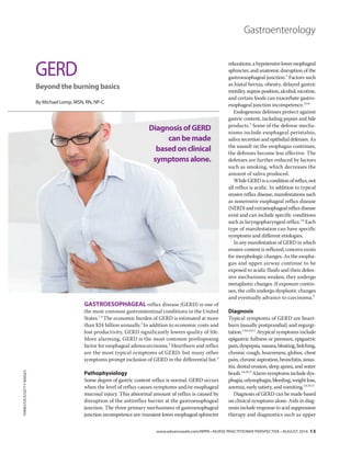 www.advanceweb.com/NPPA • NURSE PRACTITIONER PERSPECTIVE • AUGUST 2016 13
Gastroenterology
GASTROESOPHAGEAL reflux disease (GERD) is one of
the most common gastrointestinal conditions in the United
States.1-4
The economic burden of GERD is estimated at more
than $24 billion annually.2
In addition to economic costs and
lost productivity, GERD significantly lowers quality of life.
More alarming, GERD is the most common predisposing
factor for esophageal adenocarcinoma.3
Heartburn and reflux
are the most typical symptoms of GERD, but many other
symptoms prompt inclusion of GERD in the differential list.4
Pathophysiology
Some degree of gastric content reflux is normal. GERD occurs
when the level of reflux causes symptoms and/or esophageal
mucosal injury. This abnormal amount of reflux is caused by
disruption of the antireflux barrier at the gastroesophageal
junction. The three primary mechanisms of gastroesophageal
junction incompetence are: transient lower esophageal sphincter
relaxations,ahypotensiveloweresophageal
sphincter, and anatomic disruption of the
gastroesophageal junction.5
Factors such
as hiatal hernia, obesity, delayed gastric
motility, supine position, alcohol, nicotine,
and certain foods can exacerbate gastro-
esophageal junction incompetence.3,5,6
Endogenous defenses protect against
gastric content, including pepsin and bile
products.3
Some of the defense mecha-
nisms include esophageal peristalsis,
saliva secretion and epithelial defenses. As
the assault on the esophagus continues,
the defenses become less effective. The
defenses are further reduced by factors
such as smoking, which decreases the
amount of saliva produced.
WhileGERDisaconditionofreflux,not
all reflux is acidic. In addition to typical
erosive reflux disease, manifestations such
as nonerosive esophageal reflux disease
(NERD)andextraesophagealrefluxdisease
exist and can include specific conditions
such as laryngopharyngeal reflux.7,8
Each
type of manifestation can have specific
symptoms and different etiologies.
In any manifestation of GERD in which
erosive content is refluxed, concern exists
for morphologic changes. As the esopha-
gus and upper airway continue to be
exposed to acidic fluids and their defen-
sive mechanisms weaken, they undergo
metaplastic changes. If exposure contin-
ues, the cells undergo dysplastic changes
and eventually advance to carcinoma.9
Diagnosis
Typical symptoms of GERD are heart-
burn (usually postprandial) and regurgi-
tation.1,4,6,10,11
Atypical symptoms include
epigastric fullness or pressure, epigastric
pain,dyspepsia,nausea,bloating,belching,
chronic cough, hoarseness, globus, chest
pain, chronic aspiration, bronchitis, sinus-
itis, dental erosion, sleep apnea, and water
brash.1,6,10,11
Alarm symptoms include dys-
phagia,odynophagia,bleeding,weightloss,
anemia, early satiety, and vomiting.1,6,10,11
Diagnosis of GERD can be made based
on clinical symptoms alone. Aids in diag-
nosis include response to acid suppression
therapy and diagnostics such as upper
GERD
Beyond the burning basics
By Michael Lemp, MSN, RN, NP-C
THINKSTOCK/GETTYIMAGES
DiagnosisofGERD
canbemade
basedonclinical
symptomsalone.
 