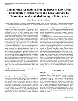 International Journal of Scientific and Research Publications, Volume 6, Issue 2, February 2016 326
ISSN 2250-3153
www.ijsrp.org
Comparative Analysis of Trading Between East Africa
Community Member States and Local Markets by
Tanzanian Small and Medium Agro Enterprises
Eliaza Mkuna*
and Andrew E. Temu**
*
Graduate Student, Department of Agricultural Economics and Agribusiness, Sokoine University of Agriculture, P.O Box 3007, Morogoro, Tanzania
**
Professor, Department of Agricultural Economics and Agribusiness, Sokoine University of Agriculture, P.O Box 3007, Morogoro, Tanzania
Abstract- Intra-Africa trade is one of the most upcoming
approaches of economic growth within the continent of Africa
through regional economic integrations established. East Africa
Community is one of the newly upcoming strong regional
integration with the aim of creating harmonious trade
environment among its member countries and propels economic
growth among them. This study was done to compare the trading
costs and benefit between Tanzanian small and medium agro-
enterprises (SMAEs) trading to EAC countries and those trading
locally within Tanzania. The study collected a sample of 105
SMAEs trading to EAC countries and 105 SMAEs trading
locally. Costs and Benefit Analysis tool and descriptive statistics
were used and three regions of Tanzania namely Arusha, Kagera
and Mwanza were involved with three types of agricultural crops
Beans, Maize and Rice. Results indicate that trading to EAC
member countries is more benefit than trading locally. Moreover
there are number of obstacles such as unstable agricultural export
policy, infrastructural problems such as roads, police stops and
other non-tariff-barriers that hinder the smoothness of the trade.
However the study recommended that more assistance is required
by EAC Secretariat, East African Business Council and ministry
of agriculture in Tanzania to support these growing SME so as to
tap more benefits and acknowledge their contributions such as
enabling proper infrastructures such as roads from the remote to
the market areas as well as flow of information and access to
finance so as SMAEs can obtain enough capital to expand their
business.
Index Terms- Small and Medium Agro-Enterprises, East Africa
Community, Cost and Benefit Analysis.
I. INTRODUCTION
ntra-African trade has huge potential to create employment,
catalyze investment and foster growth in Africa. Since gaining
political independence in the 1960s, African Governments have
made several efforts to exploit this potential of trade for
development, the most recent being the renewed political
commitment by African leaders at the African Union summit in
January 2012 to boosting intra-African trade and to fast tracking
the establishment of a continental free-trade area. By most
accounts, African countries have not made significant progress in
boosting regional trade. Over the period from 2007 to 2011, the
average share of intra-African exports in total merchandise
exports in Africa was 11 per cent compared with 50 per cent in
developing Asia, 21 per cent in Latin America and the Caribbean
and 70 per cent in Europe. Furthermore, available evidence
indicates that the continent’s actual level of trade is also below
potential, given its level of development and factor endowments
(UNCTAD, 2013).
Poor performance of intra-African trade can be explained by
a number of factors, and these include the type of production
(which mainly consisted of raw materials and agricultural
products); poor road infrastructure, institutional and financial
weakness and poor trade regulations and policies among member
states of African Union. In general Africa has the lowest levels of
formalized intra-regional trade in the world, estimated at only 10
%. Addressing this by building on current regional integration
agendas to facilitate cross-border trade, develop regional
infrastructure is important to build a sustainable agri-food sector
that is responsive to regional demand (European Union, 2013).
The East Africa Community (EAC), is an intergovernmental
regional body comprising of five countries with a combined
population of more than 130 million and average annual growth
rate of 2.6% according to the facts and figures of the East Africa
Community Secretariat (EAC, 2012).The main agenda of EAC is
attainment of economic, social and political integration, this
market provides the opportunity for the countries of Eastern
African region to exchange their locally produced goods and
services so as to scale up regional development and alleviate
poverty.
II. METHODOLOGY
Study Area
The study area included three regions of Arusha ,Mwanza
and Kagera. Arusha is located in 3.3667° S, 36.6833° E in North
of Tanzania, and Mwanza is located 2.5167° S, 32.9000° E.
These regions account for a large number of Small and Medium
Agro-Enterprises (SMAEs) engaging in East Africa Community
(EAC) cross border trade. This is particularly because these
regions are in close proximity with the other EAC trading
partners such as Uganda and Kenya. Furthermore, these regions
had the most well established business enterprises; this is
according to the Tanzania Integrated Business Survey (2010).
However, in tracing the trading routes Kagera was also included
because there are SMAEs trade across Mutukula Border from
Mwanza to Uganda.
I
 