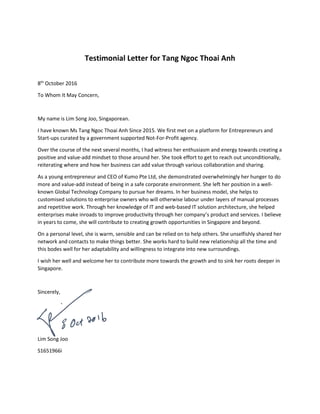 Testimonial Letter for Tang Ngoc Thoai Anh
8th
October 2016
To Whom It May Concern,
My name is Lim Song Joo, Singaporean.
I have known Ms Tang Ngoc Thoai Anh Since 2015. We first met on a platform for Entrepreneurs and
Start-ups curated by a government supported Not-For-Profit agency.
Over the course of the next several months, I had witness her enthusiasm and energy towards creating a
positive and value-add mindset to those around her. She took effort to get to reach out unconditionally,
reiterating where and how her business can add value through various collaboration and sharing.
As a young entrepreneur and CEO of Kumo Pte Ltd, she demonstrated overwhelmingly her hunger to do
more and value-add instead of being in a safe corporate environment. She left her position in a well-
known Global Technology Company to pursue her dreams. In her business model, she helps to
customised solutions to enterprise owners who will otherwise labour under layers of manual processes
and repetitive work. Through her knowledge of IT and web-based IT solution architecture, she helped
enterprises make inroads to improve productivity through her company’s product and services. I believe
in years to come, she will contribute to creating growth opportunities in Singapore and beyond.
On a personal level, she is warm, sensible and can be relied on to help others. She unselfishly shared her
network and contacts to make things better. She works hard to build new relationship all the time and
this bodes well for her adaptability and willingness to integrate into new surroundings.
I wish her well and welcome her to contribute more towards the growth and to sink her roots deeper in
Singapore.
Sincerely,
Lim Song Joo
S1651966i
 