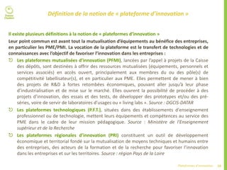 10Plateformes d’innovation
Définition de la notion de « plateforme d’innovation »
Il existe plusieurs définitions à la notion de « plateformes d’innovation »
Leur point commun est avant tout la mutualisation d’équipements au bénéfice des entreprises,
en particulier les PME/PMI. La vocation de la plateforme est le transfert de technologies et de
connaissances avec l’objectif de favoriser l’innovation dans les entreprises :
 Les plateformes mutualisées d’innovation (PFMI), lancées par l’appel à projets de la Caisse
des dépôts, sont destinées à offrir des ressources mutualisées (équipements, personnels et
services associés) en accès ouvert, principalement aux membres du ou des pôle(s) de
compétitivité labellisateur(s), et en particulier aux PME. Elles permettent de mener à bien
des projets de R&D à fortes retombées économiques, pouvant aller jusqu’à leur phase
d’industrialisation et de mise sur le marché. Elles ouvrent la possibilité de procéder à des
projets d’innovation, des essais et des tests, de développer des prototypes et/ou des pré-
séries, voire de servir de laboratoires d’usages ou « living labs ». Source : DGCIS-DATAR
 Les plateformes technologiques (P.F.T.), situées dans des établissements d'enseignement
professionnel ou de technologie, mettent leurs équipements et compétences au service des
PME dans le cadre de leur mission pédagogique. Source : Ministère de l'Enseignement
supérieur et de la Recherche
 Les plateformes régionales d’innovation (PRI) constituent un outil de développement
économique et territorial fondé sur la mutualisation de moyens techniques et humains entre
des entreprises, des acteurs de la formation et de la recherche pour favoriser l’innovation
dans les entreprises et sur les territoires. Source : région Pays de la Loire
 