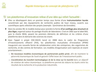 11Plateformes d’innovation
Rapide historique du concept de plateforme 1/2
 Les plateformes d’innovation relève d’une idée qui refait l’actualité :
 Elles se développent dans un premier temps sous forme d’une instrumentation lourde
caractérisée par des équipements de recherche publics de haut niveau, ouverts aux
scientifiques après sélection des projets (exemple : Synchrotron de Grenoble).
 Dans les années 90, le modèle évolue pour prendre la forme d’un outillage plus structuré et
plus léger, organisé autour du partage d’outils de laboratoire. C’est en 2001 que le label RIO,
puis la charte IBISA, posent les premiers éléments de définition et les critères d’une
plateforme dans le domaine des sciences du vivant.
 Avec l’appel à projet CDC-DGCIS lancé en 2008 dans le cadre du Programme
d’Investissements d’Avenir (PIA), les plateformes mutualisées d’innovation (PFMI)
inaugurent une nouvelle forme de collaboration entre des entreprises, des organismes de
recherche, et des centres de formation. Les modèles d’organisation sont repensés et visent
prioritairement :
 De nouveaux modèles économiques de partenariats public privé, afin de maintenir la
pérennité économique de l’outil et garantir l’effet levier de l’investissement public.
 L’accélération du transfert technologique et de la mise sur le marché dans un objectif
de création de valeur économique. La plateforme permet de réduire les écarts entre les
résultats de la recherche et la production industrielle.
 