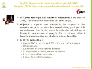 17Plateformes d’innovation
Profil 1 : Opérateur de prestations de services à la R&D
Exemple : CETIM -Centre technique des industries mécaniques 1/2
 Le Centre technique des industries mécaniques a été créé en
1965, à la demande des industriels de la mécanique.
 Objectifs : apporter aux entreprises des moyens et des
compétences pour accroître leur compétitivité, participer à la
normalisation, faire le lien entre la recherche scientifique et
l’industrie, promouvoir le progrès des techniques, aider à
l’amélioration du rendement et à la garantie de la qualité.
 Le CETIM aujourd'hui :
 Un outil R&D au service de 7 000 entreprises mécaniciennes
 850 personnes
 120 millions d’euros de chiffre d’affaires
 3 sites principaux : Senlis, Nantes, St. Etienne
 4 centres associés et partenaires
 3 plates-formes technologiques
 
