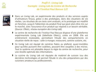 26Plateformes d’innovation
Profil 4 : Living Lab
Exemple : Living Lab du Centre de Recherche
de l’Institut Paul Bocuse 1/2
 Dans un Living Lab, on expérimente des produits et des services auprès
d’utilisateurs finaux, grâce à des prototypes, dans des situations de vie
réelles. Les résultats de ces tests sont analysés, et le prototype est modifié
en fonction, jusqu’à l’obtention du produit final qui peut alors être mis sur
le marché, avec l’assurance d’un produit qui répond à un besoin véritable.
(Source: ENoLL, réseau européen des Living Lab)
 Le centre de recherche de l’Institut Paul Bocuse dispose d’une plateforme
expérimentale Living Lab (labellisée ENoLL), créée en 2008. Elle est
entièrement modulable, permettant l’étude des comportements en
situation réelle de repas : salle-à-manger, restaurant, cantine scolaire, etc.
 Ce Living Lab est équipé de caméras fixées au plafond, quasi-invisibles
pour qu’elles puissent être oubliées, pouvant être couplées à des micros.
Tout le système est pilotable depuis la régie du centre de recherche, pour
une récolte optimale des informations.
 La cuisine du Living Lab est équipée de matériel de cuisson issu des
dernières technologies et permet l’étude in situ des préparations par des
cuisiniers amateurs ou professionnels.
 
