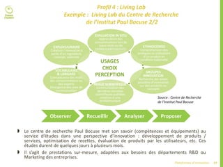 27Plateformes d’innovation
Profil 4 : Living Lab
Exemple : Living Lab du Centre de Recherche
de l’Institut Paul Bocuse 2/2
 Le centre de recherche Paul Bocuse met son savoir (compétences et équipements) au
service d’études dans une perspective d’innovation : développement de produits /
services, optimisation de recettes, évaluation de produits par les utilisateurs, etc. Ces
études durent de quelques jours à plusieurs mois.
 Il s’agit de prestations sur-mesure, adaptées aux besoins des départements R&D ou
Marketing des entreprises.
Source : Centre de Recherche
de l’Institut Paul Bocuse
Observer Recueillir Analyser Proposer
USAGES
CHOIX
PERCEPTION
EVALUATION IN SITU
Appréciation des
consommateurs lors de
repas tests ou de
ventes expérimentalesEXPLOCULINAIRE
Création / Innovation à
partir d’un ingrédient,
concept, ustensile
VOCABULAIRE
& LANGAGE
Connaissance des mots
des consommateurs ou
des experts
Emergence des axes de
communication
REVUE SCIENTIFIQUE
Communication des
dernières données
scientifiques publiées
relatives à une
problématique
GROUPES
INNOVATION
Recherche des pistes
possibles d’innovation
sur des produits ou
concepts
ETHNOCONSO
Compréhension des
pratiques et utilisations
d’un produit en
condition habituelle
 