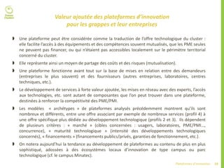29Plateformes d’innovation
Valeur ajoutée des plateformes d’innovation
pour les grappes et leur entreprises
 Une plateforme peut être considérée comme la traduction de l’offre technologique du cluster :
elle facilite l’accès à des équipements et des compétences souvent mutualisés, que les PME seules
ne peuvent pas financer, ou qui n’étaient pas accessibles localement sur le périmètre territorial
concerné du cluster.
 Elle représente ainsi un moyen de partage des coûts et des risques (mutualisation).
 Une plateforme fonctionne avant tout sur la base de mises en relation entre des demandeurs
(entreprises le plus souvent) et des fournisseurs (autres entreprises, laboratoires, centres
techniques, etc.).
 Le développement de services à forte valeur ajoutée, les mises en réseau avec des experts, l’accès
aux technologies, etc. sont autant de composantes que l’on peut trouver dans une plateforme,
destinées à renforcer la compétitivité des PME/PMI.
 Les modèles « archétypes » de plateformes analysés précédemment montrent qu’ils sont
nombreux et différents, entre une offre associant par exemple de nombreux services (profil 4) à
une offre spécifique plus dédiée au développement technologique (profils 2 et 3). Ils dépendent
de plusieurs critères : « marché » (cibles concernées : usagers, laboratoires, PME/PMI…,
concurrence), « maturité technologique » (intensité des développements technologiques
concernés), « financements » (financements publics/privés, garanties de fonctionnement, etc.).
 On notera aujourd’hui la tendance au développement de plateformes au contenu de plus en plus
sophistiqué, adossées à des écosystèmes locaux d’innovation de type campus ou parc
technologique (cf. le campus Minatec).
 