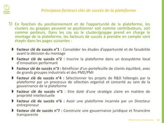 32Plateformes d’innovation
Principaux facteurs clés de succès de la plateforme
 En fonction du positionnement et de l’opportunité de la plateforme, les
clusters ou grappes peuvent se positionner soit comme contributeurs, soit
comme porteurs. Dans les cas où le cluster/grappe prend en charge le
montage de la plateforme, les facteurs de succès à prendre en compte sont
étayés dans les pages suivantes :
 Facteur clé de succès n°1 : Consolider les études d’opportunité et de faisabilité
avant la décision du montage
 Facteur clé de succès n°2 : Inscrire la plateforme dans un écosystème local
d’innovation performant
 Facteur clé de succès n°3 : Bénéficier d’un portefeuille de clients équilibré, avec
de grands groupes industriels et des PME/PMI
 Facteur clé de succès n°4 : Sélectionner les projets de R&D hébergés par la
plateforme par un processus de sélection organisé et concerté au sein de la
gouvernance de la plateforme
 Facteur clé de succès n°5 : Etre doté d’une stratégie claire en matière de
propriété intellectuelle
 Facteur clé de succès n°6 : Avoir une plateforme incarnée par un Directeur
entrepreneur
 Facteur clé de succès n°7 : Construire une gouvernance juridique et financière
transparente
 