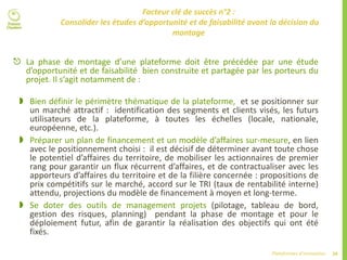 34Plateformes d’innovation
Facteur clé de succès n°2 :
Consolider les études d’opportunité et de faisabilité avant la décision du
montage
 La phase de montage d’une plateforme doit être précédée par une étude
d’opportunité et de faisabilité bien construite et partagée par les porteurs du
projet. Il s’agit notamment de :
 Bien définir le périmètre thématique de la plateforme, et se positionner sur
un marché attractif : identification des segments et clients visés, les futurs
utilisateurs de la plateforme, à toutes les échelles (locale, nationale,
européenne, etc.).
 Préparer un plan de financement et un modèle d’affaires sur-mesure, en lien
avec le positionnement choisi : il est décisif de déterminer avant toute chose
le potentiel d’affaires du territoire, de mobiliser les actionnaires de premier
rang pour garantir un flux récurrent d’affaires, et de contractualiser avec les
apporteurs d’affaires du territoire et de la filière concernée : propositions de
prix compétitifs sur le marché, accord sur le TRI (taux de rentabilité interne)
attendu, projections du modèle de financement à moyen et long-terme.
 Se doter des outils de management projets (pilotage, tableau de bord,
gestion des risques, planning) pendant la phase de montage et pour le
déploiement futur, afin de garantir la réalisation des objectifs qui ont été
fixés.
 