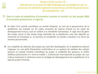 36Plateformes d’innovation
Facteur clé de succès n°4 :
Sélectionner les projets de R&D hébergés par la plateforme par un
processus de sélection organisé et concerté au sein de la gouvernance
de la plateforme 1/2
 Dans le cadre de plateforme d’innovation ouverte et centrée sur des projets R&D
d’innovation partenariale, il s’agit de :
 Se doter d’un comité scientifique ou comité d’experts, au sein de la gouvernance de la
plateforme, qui travaille sur les sujets innovants de rupture (travail sur les sujets de
développement futurs), tout en veillant à la rentabilité économique. Il s’agit ainsi de gérer
des temps courts et des temps longs d’activités de la plateforme, avec des objectifs en
recherche et innovation vs. en business et rentabilité. Ce comité a vocation à se réunir de
manière pluriannuelle.
 Les modalités de sélection des projets qui vont être développées sur la plateforme doivent
s’appuyer sur une grille d’évaluation multicritères et un système de cotation des critères
prenant en compte l’intérêt scientifique du projet, la crédibilité des porteurs, le chiffre
d’affaires prévisionnel, le « time to market », la dimension internationale du projet, etc. Ces
critères traduisent la cohérence entre la stratégie de développement de la plateforme et le
type de projet à financer.
 