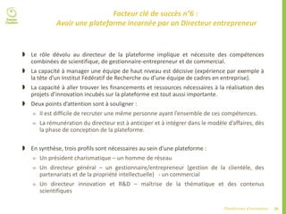 39Plateformes d’innovation
Facteur clé de succès n°6 :
Avoir une plateforme incarnée par un Directeur entrepreneur
 Le rôle dévolu au directeur de la plateforme implique et nécessite des compétences
combinées de scientifique, de gestionnaire-entrepreneur et de commercial.
 La capacité à manager une équipe de haut niveau est décisive (expérience par exemple à
la tête d’un Institut Fédératif de Recherche ou d’une équipe de cadres en entreprise).
 La capacité à aller trouver les financements et ressources nécessaires à la réalisation des
projets d’innovation incubés sur la plateforme est tout aussi importante.
 Deux points d’attention sont à souligner :
 Il est difficile de recruter une même personne ayant l’ensemble de ces compétences.
 La rémunération du directeur est à anticiper et à intégrer dans le modèle d’affaires, dès
la phase de conception de la plateforme.
 En synthèse, trois profils sont nécessaires au sein d’une plateforme :
 Un président charismatique – un homme de réseau
 Un directeur général – un gestionnaire/entrepreneur (gestion de la clientèle, des
partenariats et de la propriété intellectuelle) - un commercial
 Un directeur innovation et R&D – maîtrise de la thématique et des contenus
scientifiques
 