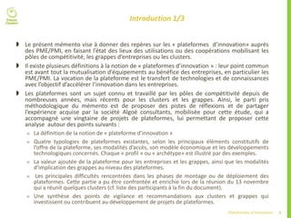 4Plateformes d’innovation
Introduction 1/3
 Le présent mémento vise à donner des repères sur les « plateformes d’innovation» auprès
des PME/PMI, en faisant l’état des lieux des utilisations ou des coopérations mobilisant les
pôles de compétitivité, les grappes d’entreprises ou les clusters.
 Il existe plusieurs définitions à la notion de « plateformes d’innovation » : leur point commun
est avant tout la mutualisation d’équipements au bénéfice des entreprises, en particulier les
PME/PMI. La vocation de la plateforme est le transfert de technologies et de connaissances
avec l’objectif d’accélérer l’innovation dans les entreprises.
 Les plateformes sont un sujet connu et travaillé par les pôles de compétitivité depuis de
nombreuses années, mais récents pour les clusters et les grappes. Ainsi, le parti pris
méthodologique du mémento est de proposer des pistes de réflexions et de partager
l’expérience acquise par la société Algoé consultants, mobilisée pour cette étude, qui a
accompagné une vingtaine de projets de plateformes, lui permettant de proposer cette
analyse autour des points suivants :
 La définition de la notion de « plateforme d’innovation »
 Quatre typologies de plateformes existantes, selon les principaux éléments constitutifs de
l’offre de la plateforme, ses modalités d’accès, son modèle économique et les développements
technologiques concernés. Chaque « profil » ou « archétype» est illustré par des exemples.
 La valeur ajoutée de la plateforme pour les entreprises et les grappes, ainsi que les modalités
d’implication des grappes au niveau des plateformes.
 Les principales difficultés rencontrées dans les phases de montage ou de déploiement des
plateformes. Cette partie a pu être confrontée et enrichie lors de la réunion du 13 novembre
qui a réunit quelques clusters (cf. liste des participants à la fin du document).
 Une synthèse des points de vigilance et recommandations aux clusters et grappes qui
investissent ou contribuent au développement de projets de plateformes.
 