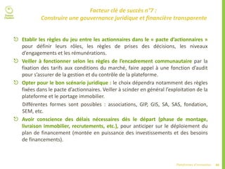 40Plateformes d’innovation
Facteur clé de succès n°7 :
Construire une gouvernance juridique et financière transparente
 Etablir les règles du jeu entre les actionnaires dans le « pacte d’actionnaires »
pour définir leurs rôles, les règles de prises des décisions, les niveaux
d’engagements et les rémunérations.
 Veiller à fonctionner selon les règles de l’encadrement communautaire par la
fixation des tarifs aux conditions du marché, faire appel à une fonction d’audit
pour s’assurer de la gestion et du contrôle de la plateforme.
 Opter pour le bon scénario juridique : le choix dépendra notamment des règles
fixées dans le pacte d’actionnaires. Veiller à scinder en général l’exploitation de la
plateforme et le portage immobilier.
Différentes formes sont possibles : associations, GIP, GIS, SA, SAS, fondation,
SEM, etc.
 Avoir conscience des délais nécessaires dès le départ (phase de montage,
livraison immobilier, recrutements, etc.), pour anticiper sur le déploiement du
plan de financement (montée en puissance des investissements et des besoins
de financements).
 