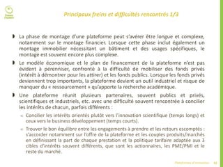 42Plateformes d’innovation
Principaux freins et difficultés rencontrés 1/3
 La phase de montage d’une plateforme peut s’avérer être longue et complexe,
notamment sur le montage financier. Lorsque cette phase inclut également un
montage immobilier nécessitant un bâtiment et des usages spécifiques, le
montage est souvent encore plus complexe.
 Le modèle économique et le plan de financement de la plateforme n’est pas
évident à pérenniser, confronté à la difficulté de mobiliser des fonds privés
(intérêt à démontrer pour les attirer) et les fonds publics. Lorsque les fonds privés
deviennent trop importants, la plateforme devient un outil industriel et risque de
manquer du « ressourcement » qu’apporte la recherche académique.
 Une plateforme réunit plusieurs partenaires, souvent publics et privés,
scientifiques et industriels, etc. avec une difficulté souvent rencontrée à concilier
les intérêts de chacun, parfois différents :
 Concilier les intérêts orientés plutôt vers l’innovation scientifique (temps longs) et
ceux vers le business développement (temps courts).
 Trouver le bon équilibre entre les engagements à prendre et les retours escomptés :
s’accorder notamment sur l’offre de la plateforme et les couples produits/marchés
en définissant la part de chaque prestation et la politique tarifaire adaptée aux 3
cibles d’intérêts souvent différents, que sont les actionnaires, les PME/PMI et le
reste du marché.
 