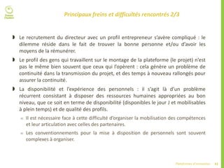 43Plateformes d’innovation
Principaux freins et difficultés rencontrés 2/3
 Le recrutement du directeur avec un profil entrepreneur s’avère compliqué : le
dilemme réside dans le fait de trouver la bonne personne et/ou d’avoir les
moyens de la rémunérer.
 Le profil des gens qui travaillent sur le montage de la plateforme (le projet) n’est
pas le même bien souvent que ceux qui l’opèrent : cela génère un problème de
continuité dans la transmission du projet, et des temps à nouveau rallongés pour
assurer la continuité.
 La disponibilité et l’expérience des personnels : il s’agit là d’un problème
récurrent consistant à disposer des ressources humaines appropriées au bon
niveau, que ce soit en terme de disponibilité (disponibles le jour J et mobilisables
à plein temps) et de qualité des profils.
 Il est nécessaire face à cette difficulté d’organiser la mobilisation des compétences
et leur articulation avec celles des partenaires.
 Les conventionnements pour la mise à disposition de personnels sont souvent
complexes à organiser.
 
