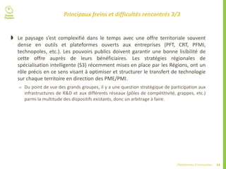 44Plateformes d’innovation
Principaux freins et difficultés rencontrés 3/3
 Le paysage s’est complexifié dans le temps avec une offre territoriale souvent
dense en outils et plateformes ouverts aux entreprises (PFT, CRT, PFMI,
technopoles, etc.). Les pouvoirs publics doivent garantir une bonne lisibilité de
cette offre auprès de leurs bénéficiaires. Les stratégies régionales de
spécialisation intelligente (S3) récemment mises en place par les Régions, ont un
rôle précis en ce sens visant à optimiser et structurer le transfert de technologie
sur chaque territoire en direction des PME/PMI.
 Du point de vue des grands groupes, il y a une question stratégique de participation aux
infrastructures de R&D et aux différents réseaux (pôles de compétitivité, grappes, etc.)
parmi la multitude des dispositifs existants, donc un arbitrage à faire.
 