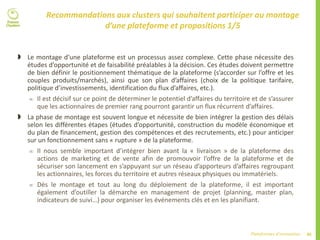 46Plateformes d’innovation
Recommandations aux clusters qui souhaitent participer au montage
d’une plateforme et propositions 1/5
 Le montage d’une plateforme est un processus assez complexe. Cette phase nécessite des
études d’opportunité et de faisabilité préalables à la décision. Ces études doivent permettre
de bien définir le positionnement thématique de la plateforme (s’accorder sur l’offre et les
couples produits/marchés), ainsi que son plan d’affaires (choix de la politique tarifaire,
politique d’investissements, identification du flux d’affaires, etc.).
 Il est décisif sur ce point de déterminer le potentiel d’affaires du territoire et de s’assurer
que les actionnaires de premier rang pourront garantir un flux récurrent d’affaires.
 La phase de montage est souvent longue et nécessite de bien intégrer la gestion des délais
selon les différentes étapes (études d’opportunité, construction du modèle économique et
du plan de financement, gestion des compétences et des recrutements, etc.) pour anticiper
sur un fonctionnement sans « rupture » de la plateforme.
 Il nous semble important d’intégrer bien avant la « livraison » de la plateforme des
actions de marketing et de vente afin de promouvoir l’offre de la plateforme et de
sécuriser son lancement en s’appuyant sur un réseau d’apporteurs d’affaires regroupant
les actionnaires, les forces du territoire et autres réseaux physiques ou immatériels.
 Dès le montage et tout au long du déploiement de la plateforme, il est important
également d’outiller la démarche en management de projet (planning, master plan,
indicateurs de suivi…) pour organiser les événements clés et en les planifiant.
 