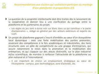 47Plateformes d’innovation
Recommandations aux clusters qui souhaitent participer au montage
d’une plateforme et propositions 2/5
 La question de la propriété intellectuelle doit être traitée dès le lancement de
la coopération et donner lieu à une clarification du partage entre la
plateforme et les partenaires du projet.
 Les règles du jeu sont à écrire noir sur blanc dans ce qui constitue « le pacte
d’actionnaires », rédigé en général par des acteurs extérieurs et experts du
sujet.
 Un projet de plateforme gagnant s’inscrit d’emblée au cœur d’un écosystème
local dynamique : avec une forte mobilisation des parties prenantes,
associant des compétences à la fois académiques et industrielles, des liens
structurés avec un pôle de compétitivité ou une grappe d’entreprises, qui
assure notamment le relais dans la promotion et la mobilisation des
entreprises, et qui s’appuie sur des atouts distinctifs, sur le plan industriel
et/ou scientifique, de manière à renforcer l’attractivité de la plateforme au
plan national et à l’international.
 Il est important de choisir un emplacement stratégique au cœur de
l’écosystème : campus, parc technologique, zone d’activités, etc.
 