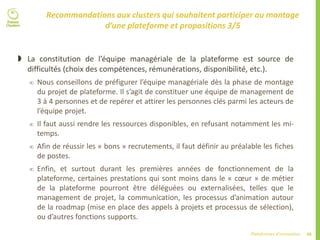 48Plateformes d’innovation
Recommandations aux clusters qui souhaitent participer au montage
d’une plateforme et propositions 3/5
 La constitution de l’équipe managériale de la plateforme est source de
difficultés (choix des compétences, rémunérations, disponibilité, etc.).
 Nous conseillons de préfigurer l’équipe managériale dès la phase de montage
du projet de plateforme. Il s’agit de constituer une équipe de management de
3 à 4 personnes et de repérer et attirer les personnes clés parmi les acteurs de
l’équipe projet.
 Il faut aussi rendre les ressources disponibles, en refusant notamment les mi-
temps.
 Afin de réussir les « bons » recrutements, il faut définir au préalable les fiches
de postes.
 Enfin, et surtout durant les premières années de fonctionnement de la
plateforme, certaines prestations qui sont moins dans le « cœur » de métier
de la plateforme pourront être déléguées ou externalisées, telles que le
management de projet, la communication, les processus d’animation autour
de la roadmap (mise en place des appels à projets et processus de sélection),
ou d’autres fonctions supports.
 