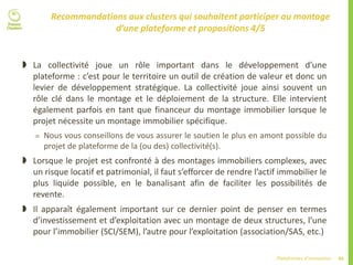 49Plateformes d’innovation
Recommandations aux clusters qui souhaitent participer au montage
d’une plateforme et propositions 4/5
 La collectivité joue un rôle important dans le développement d’une
plateforme : c’est pour le territoire un outil de création de valeur et donc un
levier de développement stratégique. La collectivité joue ainsi souvent un
rôle clé dans le montage et le déploiement de la structure. Elle intervient
également parfois en tant que financeur du montage immobilier lorsque le
projet nécessite un montage immobilier spécifique.
 Nous vous conseillons de vous assurer le soutien le plus en amont possible du
projet de plateforme de la (ou des) collectivité(s).
 Lorsque le projet est confronté à des montages immobiliers complexes, avec
un risque locatif et patrimonial, il faut s’efforcer de rendre l’actif immobilier le
plus liquide possible, en le banalisant afin de faciliter les possibilités de
revente.
 Il apparaît également important sur ce dernier point de penser en termes
d’investissement et d’exploitation avec un montage de deux structures, l’une
pour l’immobilier (SCI/SEM), l’autre pour l’exploitation (association/SAS, etc.)
 