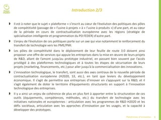 5Plateformes d’innovation
Introduction 2/3
 Il est à noter que le sujet « plateforme » s’inscrit au cœur de l’évolution des politiques des pôles
de compétitivité (passage de « l’usine à projets » à « l’usine à produits ») d’une part, et au cœur
de la période en cours de contractualisation européenne avec les régions (stratégie de
spécialisation intelligente et programmation du PO FEDER) d’autre part.
 L’enjeu de l’évolution de ces politiques porte sur un axe qui vise notamment le renforcement du
transfert de technologie vers les PME/PMI.
 Les pôles de compétitivité dans le déploiement de leur feuille de route 3.0 doivent ainsi
proposer une offre de services qui appuie les entreprises dans la mise en œuvre de leurs projets
de R&D, allant de l’amont jusqu’au prototype industriel, en passant bien souvent par l’accès
privilégié à des plateformes technologiques et à toutes les étapes de sécurisation de leurs
projets (marketing, financements, etc.) pour aller jusqu’à la commercialisation des innovations.
 L’innovation technologique, le transfert, sont aussi des axes centraux de la nouvelle période de
contractualisation européenne (H2020, S3, etc.), en tant que leviers du développement
économique. Il s’agit de permettre aux entreprises d’innover en s’appuyant sur la R&D, et il
s’agit également de doter le territoire d’équipements structurants en support à l’innovation
technologique des entreprises.
 Il y a ainsi un enjeu de cohérence de plus en plus fort à apporter entre la structuration de ces
outils (équipements, compétences, méthodes, etc.) du transfert de technologie avec les
initiatives nationales et européennes : articulation avec les programmes de R&D H2020 et les
défis sociétaux, articulation avec les approches d’innovation par les usages, et la capacité à
développer des prototypes.
 