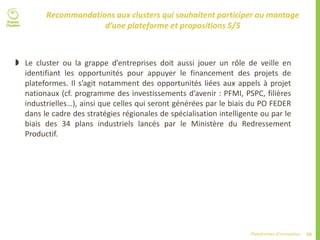 50Plateformes d’innovation
Recommandations aux clusters qui souhaitent participer au montage
d’une plateforme et propositions 5/5
 Le cluster ou la grappe d’entreprises doit aussi jouer un rôle de veille en
identifiant les opportunités pour appuyer le financement des projets de
plateformes. Il s’agit notamment des opportunités liées aux appels à projet
nationaux (cf. programme des investissements d’avenir : PFMI, PSPC, filières
industrielles…), ainsi que celles qui seront générées par le biais du PO FEDER
dans le cadre des stratégies régionales de spécialisation intelligente ou par le
biais des 34 plans industriels lancés par le Ministère du Redressement
Productif.
 