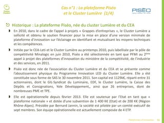 55Plateformes d’innovation
 Historique : La plateforme Piséo, née du cluster Lumière et du CEA
 En 2010, dans le cadre de l’appel à projets « Grappes d’entreprises », le Cluster Lumière a
sollicité et obtenu le soutien financier pour la mise en place d’une version minimale de
plateforme d’innovation sur l’éclairage en identifiant et mutualisant les moyens techniques
et les compétences.
 Initiée par le CEA-Leti et le Cluster Lumière au printemps 2010, puis labellisée par le pôle de
compétitivité Minalogic en juin 2010, Piséo a été sélectionnée en tant que PFMI au 2ème
appel à projet des plateformes d’innovation du ministère de la compétitivité, de l’industrie
et des services, en 2011.
 Piséo est donc née de l’association du Cluster Lumière et du CEA et se présente comme
l’aboutissement physique du Programme Innovation LED du Cluster Lumière. Elle a été
constituée sous forme de SAS le 30 novembre 2011. Son capital est 1129k€, réparti entre 31
actionnaires, dont le GIL-Syndicat du Luminaire, EDF, le Cluster Lumière, la Caisse des
Dépôts et Consignations, Yole Développement,, ainsi que 26 entreprises, dont de
nombreuses PME et TPE.
 Elle est opérationnelle depuis février 2013. Elle est soutenue par l’Etat en tant que «
plateforme nationale » et dotée d’une subvention de 1 400 K€ (Etat) et de 200 K€ (Région
Rhône-Alpes). Présidée par Bernard Jannin, la société est pilotée par un comité exécutif de
sept membres. Son équipe opérationnelle est actuellement composée de 4 ETP.
Cas n°1 : La plateforme Piséo
et le Cluster Lumière (1/4)
 