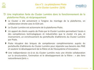 57Plateformes d’innovation
 Une implication forte du Cluster Lumière dans le fonctionnement de la
plateforme Piséo, et réciproquement
 Le Cluster a été activement à l’origine du montage de la plateforme, en
collaboration étroite avec le CEA-Leti.
 Le Cluster Lumière est actionnaire de la plateforme Piséo.
 Un apport de clients auprès de Piséo par le Cluster Lumière permettant l’accès à
des compétences technologiques et industrielles que le cluster n’a pas, et
inversement, un enrichissement du portefeuille d’adhérents du Cluster Lumière
par Piséo.
 Piséo récupère des briques de compétences complémentaires auprès du
portefeuille d’adhérents du Cluster Lumière pour répondre aux besoins des PME
et soutenir le développement de la filière et de l’écosystème d’innovation.
 Une indépendance vis-à-vis du Cluster Lumière mais une étroite collaboration
sur la structuration, l’animation et le développement de la filière : « des liens
naturellement forts ».
Cas n°1 : La plateforme Piséo
et le Cluster Lumière (3/4)
 