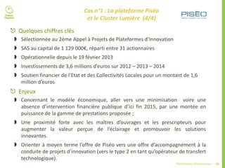 58Plateformes d’innovation
 Quelques chiffres clés
 Sélectionnée au 2ème Appel à Projets de Plateformes d’Innovation
 SAS au capital de 1 129 000€, réparti entre 31 actionnaires
 Opérationnelle depuis le 19 février 2013
 Investissements de 3,6 millions d’euros sur 2012 – 2013 – 2014
 Soutien financier de l’Etat et des Collectivités Locales pour un montant de 1,6
million d’euros
 Enjeux
 Concernant le modèle économique, aller vers une minimisation voire une
absence d’intervention financière publique d’ici fin 2015, par une montée en
puissance de la gamme de prestations proposée ;
 Une proximité forte avec les maîtres d’ouvrages et les prescripteurs pour
augmenter la valeur perçue de l’éclairage et promouvoir les solutions
innovantes.
 Orienter à moyen terme l’offre de Piséo vers une offre d’accompagnement à la
conduite de projets d’innovation (vers le type 2 en tant qu’opérateur de transfert
technologique).
Cas n°1 : La plateforme Piséo
et le Cluster Lumière (4/4)
 