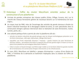 59Plateformes d’innovation
Cas n°2 : le cluster MecaTeam
et sa plateforme MecaTeam Platform (1/4)
 Historique : l’offre du cluster MecaTeam orientée autour de la
construction d’une plateforme
 L’arrivée de grandes entreprises des travaux publics (Colas, Eiffage, Eurovia, etc.) sur le
marché des travaux ferroviaires génère de nouveaux besoins sur la maintenance de leurs
engins ;
 Un noyau local de PME, nées de l’essaimage des activités de grands donneurs d’ordre du
bassin industriel historique de la Bourgogne (Saône-et-Loire), se sont spécialisées dans la
construction d’engins spéciaux intervenant dans la réalisation de voies ferroviaires, routes,
tunnels, ponts, etc. ;
 Une volonté politique forte a permis de créer la plateforme afin de :
 articuler les besoins industriels des grands groupes avec les briques technologiques présentes sur le
territoire (mécanique, sidérurgie, hydraulique, câblage électrique) ;
 requalifier une friche industrielle d’environ 7 hectares – grands linéaires de voies ferroviaire et
d’anciens ateliers - permettant d’accroître la capacité d’accueil des grands engins à travers la mise en
place d’une plateforme technologique MecaTeam Platform ;
 Créer le cluster en faisant émerger une filière engin mobile sur le territoire ciblant les grands marchés
de la maintenance et la construction d’engins intervenants sur les infrastructures.
 En mars 2011, MecaTeam est labellisé « grappes d’entreprises » autour d’une dizaine de
PME, à l’initiative de la démarche et fortement impliquées dans la création de l’offre de
plateforme.
 