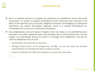6Plateformes d’innovation
Introduction 3/3
 Dans ce contexte national et européen qui positionne les plateformes comme des outils
structurants, les clusters et grappes d’entreprises seront concernés pour participer à cet
effort, d’une approche qui se veut plus intégrée du transfert technologique en participant
notamment aux actions d’envergure régionale, visant à la création d’entreprises ou
l’accélération de la mise sur le marché des innovations.
 Des collaborations sont sans doute à imaginer entre les clusters et les plateformes pour
participer à cet effort. Quelques pistes sont évoquées dans le présent document, soit par
rapport à la contribution directe du cluster au montage d’une plateforme, soit dans le
cadre du déploiement de cet outil :
 Identification des partenaires industriels ;
 Partage d’informations sur les programmes de R&D , en tant que relais par exemple
d’identification de compétences dans le cadre du projet ;
 Vecteur de diffusion de l’offre de la plateforme auprès des industriels ;
 …
 