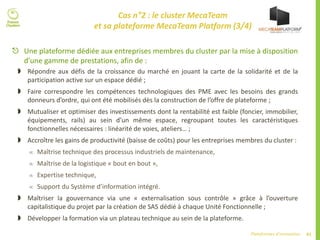 61Plateformes d’innovation
Cas n°2 : le cluster MecaTeam
et sa plateforme MecaTeam Platform (3/4)
 Une plateforme dédiée aux entreprises membres du cluster par la mise à disposition
d’une gamme de prestations, afin de :
 Répondre aux défis de la croissance du marché en jouant la carte de la solidarité et de la
participation active sur un espace dédié ;
 Faire correspondre les compétences technologiques des PME avec les besoins des grands
donneurs d’ordre, qui ont été mobilisés dès la construction de l’offre de plateforme ;
 Mutualiser et optimiser des investissements dont la rentabilité est faible (foncier, immobilier,
équipements, rails) au sein d’un même espace, regroupant toutes les caractéristiques
fonctionnelles nécessaires : linéarité de voies, ateliers… ;
 Accroître les gains de productivité (baisse de coûts) pour les entreprises membres du cluster :
 Maîtrise technique des processus industriels de maintenance,
 Maîtrise de la logistique « bout en bout »,
 Expertise technique,
 Support du Système d’information intégré.
 Maîtriser la gouvernance via une « externalisation sous contrôle » grâce à l’ouverture
capitalistique du projet par la création de SAS dédié à chaque Unité Fonctionnelle ;
 Développer la formation via un plateau technique au sein de la plateforme.
 