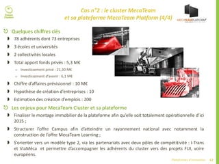 62Plateformes d’innovation
Cas n°2 : le cluster MecaTeam
et sa plateforme MecaTeam Platform (4/4)
 Quelques chiffres clés
 78 adhérents dont 73 entreprises
 3 écoles et universités
 2 collectivités locales
 Total apport fonds privés : 5,3 M€
 Investissement privé : 21,30 M€
 Investissement d’avenir : 6,1 M€
 Chiffre d’affaires prévisionnel : 10 M€
 Hypothèse de création d’entreprises : 10
 Estimation des création d’emplois : 200
 Les enjeux pour MecaTeam Cluster et sa plateforme
 Finaliser le montage immobilier de la plateforme afin qu’elle soit totalement opérationnelle d’ici
2015 ;
 Structurer l’offre Campus afin d’atteindre un rayonnement national avec notamment la
construction de l’offre MecaTeam Learning ;
 S’orienter vers un modèle type 2, via les partenariats avec deux pôles de compétitivité : I-Trans
et ViaMéca et permettre d’accompagner les adhérents du cluster vers des projets FUI, voire
européens.
 