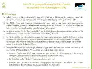 63Plateformes d’innovation
Cas n°3 : la grappe d’entreprise Eskal Eureka
et sa plateforme technologique (1/3)
 Historique
 Eskal Eureka a été initialement créée en 2002 sous forme de groupement d’intérêt
scientifique (cellule de transfert universitaire), dans le champ de l’innovation du BTP.
 En 2008, Eskal est devenue indépendante pour mettre au point une gouvernance
professionnelle, garantie de la réponse aux exigences du marché dans le but d’accroître les
liens avec les PME locales et les transferts technologiques.
 La même année, Eskal a été labellisé PFT par le Ministère de l’enseignement supérieur et de
la recherche, suite à un audit satisfaction client AFAQ/ AFNOR.
 En 2010, Eskal Eureka a été labellisé grappe d’entreprises dans le champ du BTP du futur, et sur les
domaines de développement suivants : nouveaux matériaux, matériaux biosourcés, maquette
numérique BIM, efficacité énergétique du bâtiment, accessibilité, qualité d’usage, conception
universelle, qualité de l’air intérieur.
 Une plateforme technologique qui devient grappe d’entreprises : une même structure pour
une même offre auprès des PME locales, répondant à un triple enjeu :
 Donner l’accès aux PME aux ressources permettant le développement de projets
innovants, et favoriser ainsi le développement économique local ;
 Faciliter le transfert de technologies école / entreprise ;
 Générer une source d’innovation pédagogique en intégrant les élèves des écoles
partenaires à des projets de développement et d’innovation.
 